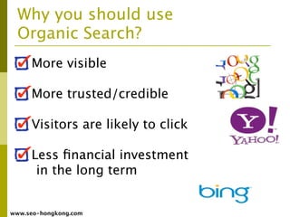 Why you should use
  Organic Search?
     More visible

     More trusted/credible

     Visitors are likely to click

     Less ﬁnancial investment
      in the long term


www.seo-hongkong.com
 