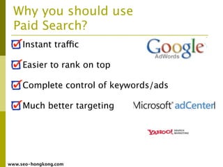 Why you should use
  Paid Search?
     Instant traffic

     Easier to rank on top

     Complete control of keywords/ads

     Much better targeting




www.seo-hongkong.com
 