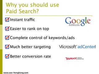 Why you should use
  Paid Search?
     Instant traffic

     Easier to rank on top

     Complete control of keywords/ads

     Much better targeting

     Better conversion rate



www.seo-hongkong.com
 