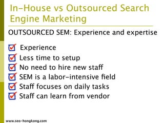 In-House vs Outsourced Search
  Engine Marketing
 OUTSOURCED SEM: Experience and expertise

      Experience
      Less time to setup
      No need to hire new staff
      SEM is a labor-intensive ﬁeld
      Staff focuses on daily tasks
      Staff can learn from vendor


www.seo-hongkong.com
 
