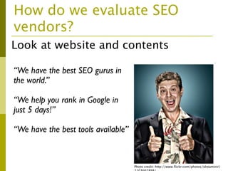 How do we evaluate SEO
vendors?
Look at website and contents

“We have the best SEO gurus in
the world.”

“We help you rank in Google in
just 5 days!”

“We have the best tools available”



                                     Photo credit: http://www.ﬂickr.com/photos/idreaminir/
 