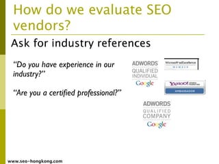 How do we evaluate SEO
  vendors?
 Ask for industry references
  “Do you have experience in our
  industry?”

  “Are you a certiﬁed professional?”




www.seo-hongkong.com
 