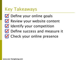 Key Takeaways
       Deﬁne your online goals
       Review your website content
       Identify your competition
       Deﬁne success and measure it
       Check your online presence




www.seo-hongkong.com
 