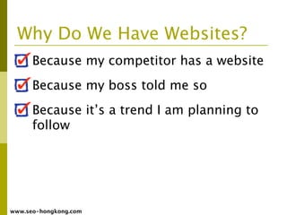 Why Do We Have Websites?
      Because my competitor has a website
      Because my boss told me so
      Because it’s a trend I am planning to
      follow




www.seo-hongkong.com
 