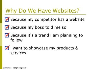Why Do We Have Websites?
      Because my competitor has a website
      Because my boss told me so
      Because it’s a trend I am planning to
      follow
      I want to showcase my products &
      services


www.seo-hongkong.com
 