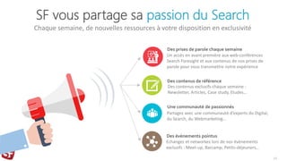 SF vous partage sa passion du Search
Chaque semaine, de nouvelles ressources à votre disposition en exclusivité
10
Des prises de parole chaque semaine
Un accès en avant première aux web-conférences
Search Foresight et aux contenus de nos prises de
parole pour vous transmettre notre expérience
Des contenus de référence
Des contenus exclusifs chaque semaine :
Newsletter, Articles, Case study, Etudes…
Une communauté de passionnés
Partagez avec une communauté d’experts du Digital,
du Search, du Webmarketing…
Des évènements pointus
Echangez et networkez lors de nos évènements
exclusifs : Meet-up, Barcamp, Petits-déjeuners…
 