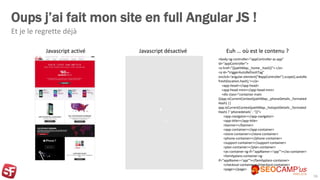 Oups j’ai fait mon site en full Angular JS !
Et je le regrette déjà
16
Javascript activé Javascript désactivé
<body ng-controller="appController as app"
id="appController">
<a href="{{pathMap._home._hash}}"> </a>
<a id="triggerAutoRefreshTag"
onclick='angular.element("#appController").scope().autoRe
fresh(location.hash);'></a>
<app-head></app-head>
<app-head-mini></app-head-mini>
<div class="container main
{{app.isCurrentContext(pathMap._phoneDetails._formated
Hash) ||
app.isCurrentContext(pathMap._hotspotDetails._formated
Hash) ? 'phonedetails' : ''}}">
<app-navigator></app-navigator>
<app-title></app-title>
<banner></banner>
<app-container></app-container>
<store-container></store-container>
<phone-container></phone-container>
<support-container></support-container>
<plan-container></plan-container>
<as-container ng-if="appName=='spp'"></as-container>
<familyplans-container ng-
if="appName=='spp'"></familyplans-container>
<checkout-container></checkout-container>
<page></page>
Euh … où est le contenu ?
 