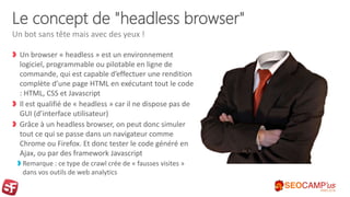Le concept de "headless browser"
Un browser « headless » est un environnement
logiciel, programmable ou pilotable en ligne de
commande, qui est capable d’effectuer une rendition
complète d’une page HTML en exécutant tout le code
: HTML, CSS et Javascript
Il est qualifié de « headless » car il ne dispose pas de
GUI (d’interface utilisateur)
Grâce à un headless browser, on peut donc simuler
tout ce qui se passe dans un navigateur comme
Chrome ou Firefox. Et donc tester le code généré en
Ajax, ou par des framework Javascript
Remarque : ce type de crawl crée de « fausses visites »
dans vos outils de web analytics
Un bot sans tête mais avec des yeux !
 
