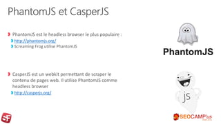PhantomJS et CasperJS
PhantomJS est le headless browser le plus populaire :
http://phantomjs.org/
Screaming Frog utilise PhantomJS
CasperJS est un webkit permettant de scraper le
contenu de pages web. Il utilise PhantomJS comme
headless browser
http://casperjs.org/
 