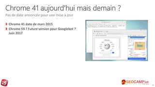 Chrome 41 aujourd’hui mais demain ?
Chrome 41 date de mars 2015
Chrome 59 ? Future version pour Googlebot ?
Juin 2017
Pas de date annoncée pour une mise à jour
26
 