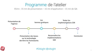 Programme de l’atelier
45mn : 15 mn de presentation – 15 mn d’application – 15 mn de QA
3
Présentation de
l’agence
Présentation des bases
sur la technologie
derrière les frameworks
JS
Reconnaître les
implémentations
SSR
Les
bonnes pratiques
Tester les
implémentations CSR
#S4sight @s4sight
Conclusion
 