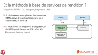 Et la méthode à base de services de rendition ?
Si côté serveur, vous générez des snapshots
HTML, servis à tous les utilisateurs, alors
c’est du SSR, et c’est OK
Si vous servez les snapshots à Googlebot, et
du HTML généré en mode CSR : c’est KO
Remarque : la reco a changé
Snapshots HTML : OK, escaped_fragments : KO
30
 