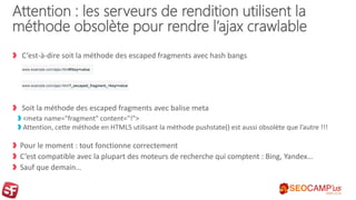 Attention : les serveurs de rendition utilisent la
méthode obsolète pour rendre l’ajax crawlable
C’est-à-dire soit la méthode des escaped fragments avec hash bangs
Soit la méthode des escaped fragments avec balise meta
<meta name="fragment" content="!">
Attention, cette méthode en HTML5 utilisant la méthode pushstate() est aussi obsolète que l’autre !!!
Pour le moment : tout fonctionne correctement
C’est compatible avec la plupart des moteurs de recherche qui comptent : Bing, Yandex…
Sauf que demain…
www.example.com/ajax.html#!key=value
www.example.com/ajax.html?_escaped_fragment_=key=value
 