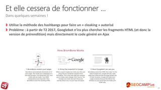 Et elle cessera de fonctionner …
Utilise la méthode des hashbangs pour faire un « cloaking » autorisé
Problème : à partir de T2 2017, Googlebot n’ira plus chercher les fragments HTML (et donc la
version de prérendition) mais directement le code généré en Ajax
Dans quelques semaines !
32
 