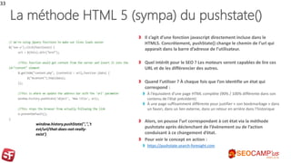 La méthode HTML 5 (sympa) du pushstate()
Il s’agit d’une fonction javascript directement incluse dans le
HTML5. Concrètement, pushState() change le chemin de l’url qui
apparait dans la barre d’adresse de l’utilisateur.
Quel intérêt pour le SEO ? Les moteurs seront capables de lire ces
URL et de les différencier des autres.
Quand l’utiliser ? À chaque fois que l’on identifie un état qui
correspond :
À l’équivalent d’une page HTML complète (90% / 100% différente dans son
contenu de l’état précédent)
À une page suffisamment différente pour justifier « son bookmarkage » dans
un favori, dans un lien externe, dans un retour en arrière dans l’historique
Alors, on pousse l’url correspondant à cet état via la méthode
pushstate après déclenchant de l’évènement ou de l’action
conduisant à ce changement d’état.
Pour voir le concept en action :
https://pushstate.search-foresight.com
33
window.history.pushState('','','t
est/url/that-does-not-really-
exist')
 