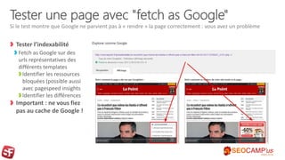 Tester une page avec "fetch as Google"
Tester l’indexabilité
Fetch as Google sur des
urls représentatives des
différents templates
Identifier les ressources
bloquées (possible aussi
avec pagespeed insights
Identifier les différences
Important : ne vous fiez
pas au cache de Google !
Si le test montre que Google ne parvient pas à « rendre » la page correctement : vous avez un problème
 