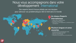 Nous vous accompagnons dans votre
développement international
Des experts Search locaux pilotés par nos équipes
pour adresser vos problématiques SEO et SEA dans le monde
7
Un réseau d’experts
internationaux
• Langue Locale + Anglais/Français
• Des experts natifs et locaux
• Profils seniors : 5 ans d’expérience + certifications Search
+ formations SF
Plusieurs langues et zones
couvertes
• Principaux pays d'Europe (Allemagne, Italie,
Royaume-Uni, Espagne, Pays-Bas)
• Etats-Unis, Chine et Canada
• Partenaires ou sourcing ad-hoc sur les autres zones
 