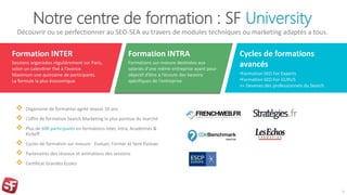 Notre centre de formation : SF University
Découvrir ou se perfectionner au SEO-SEA au travers de modules techniques ou marketing adaptés a tous.
 Organisme de formation agréé depuis 16 ans
 L’offre de formation Search Marketing la plus pointue du marché
 Plus de 600 participants en formations inter, intra, Académies &
Kickoff
 Cycles de formation sur mesure : Evaluer, Former et faire Evoluer
 Partenaires des réseaux et animations des sessions
 Certificat Grandes Ecoles
9
Formation INTER
Sessions organisées régulièrement sur Paris,
selon un calendrier fixé à l’avance.
Maximum une quinzaine de participants.
La formule la plus économique.
Formation INTRA
Formations sur-mesure destinées aux
salariés d’une même entreprise ayant pour
objectif d’être à l’écoute des besoins
spécifiques de l’entreprise.
Cycles de formations
avancés
•Formation SEO For Experts
•Formation SEO For GURUS
>> Devenez des professionnels du Search
 