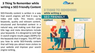 3 Thing To Remember while
writing a SEO Friendly Content
SEO-friendly content is written in a way
that search engines will find it easy to
index and rank. This means using
keywords, quality and relevant content,
structured and formatted content in a
natural way, and making sure that your
title tags and meta descriptions include
your keywords. It is designed to rank high
in search engine results pages (SERPs) for
the keywords that it targets. This PPT tells
you how to write SEO-friendly content
that will help you attract more visitors to
your website and improve your search
engine ranking.
 