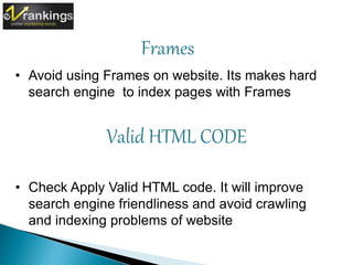 Frames 
• Avoid using Frames on website. Its makes hard 
search engine to index pages with Frames 
Valid HTML CODE 
• Check Apply Valid HTML code. It will improve 
search engine friendliness and avoid crawling 
and indexing problems of website 
 