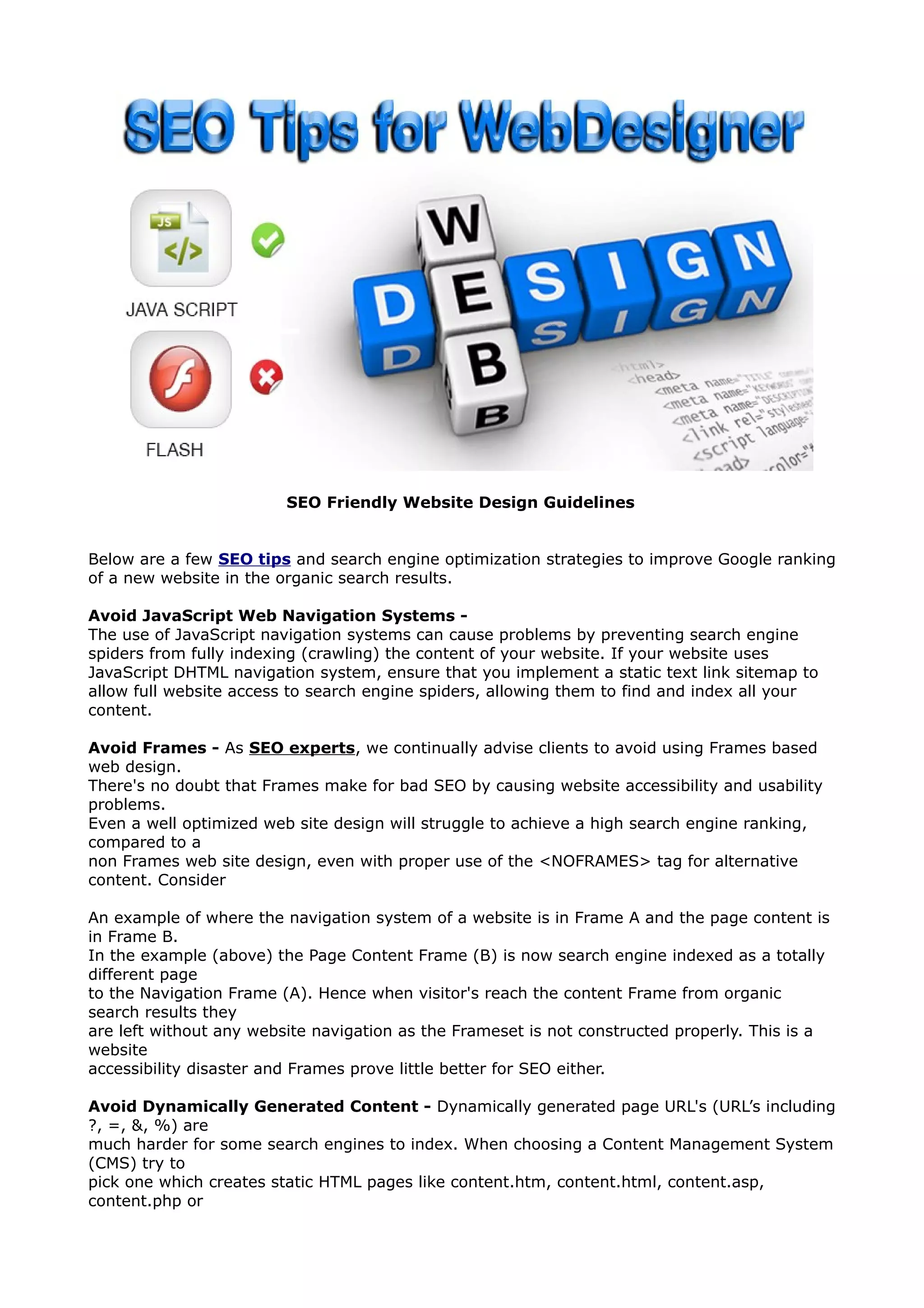 SEO Friendly Website Design Guidelines 
Below are a few SEO tips and search engine optimization strategies to improve Google ranking 
of a new website in the organic search results. 
Avoid JavaScript Web Navigation Systems - 
The use of JavaScript navigation systems can cause problems by preventing search engine 
spiders from fully indexing (crawling) the content of your website. If your website uses 
JavaScript DHTML navigation system, ensure that you implement a static text link sitemap to 
allow full website access to search engine spiders, allowing them to find and index all your 
content. 
Avoid Frames - As SEO experts, we continually advise clients to avoid using Frames based 
web design. 
There's no doubt that Frames make for bad SEO by causing website accessibility and usability 
problems. 
Even a well optimized web site design will struggle to achieve a high search engine ranking, 
compared to a 
non Frames web site design, even with proper use of the <NOFRAMES> tag for alternative 
content. Consider 
An example of where the navigation system of a website is in Frame A and the page content is 
in Frame B. 
In the example (above) the Page Content Frame (B) is now search engine indexed as a totally 
different page 
to the Navigation Frame (A). Hence when visitor's reach the content Frame from organic 
search results they 
are left without any website navigation as the Frameset is not constructed properly. This is a 
website 
accessibility disaster and Frames prove little better for SEO either. 
Avoid Dynamically Generated Content - Dynamically generated page URL's (URL’s including 
?, =, &, %) are 
much harder for some search engines to index. When choosing a Content Management System 
(CMS) try to 
pick one which creates static HTML pages like content.htm, content.html, content.asp, 
content.php or 
 