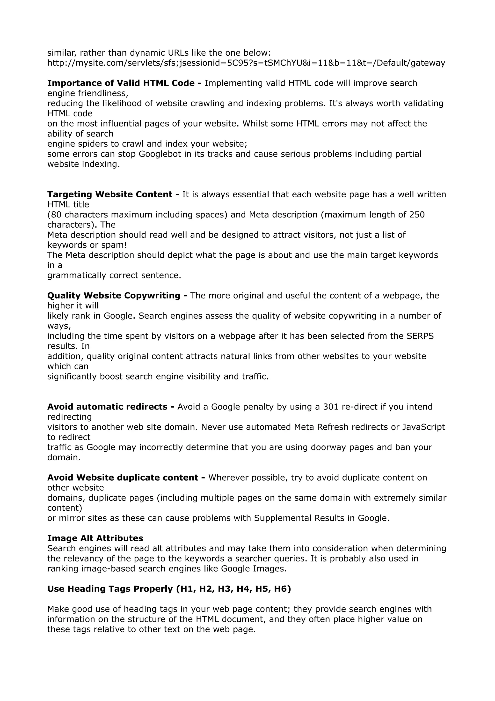 similar, rather than dynamic URLs like the one below: 
http://mysite.com/servlets/sfs;jsessionid=5C95?s=tSMChYU&i=11&b=11&t=/Default/gateway 
Importance of Valid HTML Code - Implementing valid HTML code will improve search 
engine friendliness, 
reducing the likelihood of website crawling and indexing problems. It's always worth validating 
HTML code 
on the most influential pages of your website. Whilst some HTML errors may not affect the 
ability of search 
engine spiders to crawl and index your website; 
some errors can stop Googlebot in its tracks and cause serious problems including partial 
website indexing. 
Targeting Website Content - It is always essential that each website page has a well written 
HTML title 
(80 characters maximum including spaces) and Meta description (maximum length of 250 
characters). The 
Meta description should read well and be designed to attract visitors, not just a list of 
keywords or spam! 
The Meta description should depict what the page is about and use the main target keywords 
in a 
grammatically correct sentence. 
Quality Website Copywriting - The more original and useful the content of a webpage, the 
higher it will 
likely rank in Google. Search engines assess the quality of website copywriting in a number of 
ways, 
including the time spent by visitors on a webpage after it has been selected from the SERPS 
results. In 
addition, quality original content attracts natural links from other websites to your website 
which can 
significantly boost search engine visibility and traffic. 
Avoid automatic redirects - Avoid a Google penalty by using a 301 re-direct if you intend 
redirecting 
visitors to another web site domain. Never use automated Meta Refresh redirects or JavaScript 
to redirect 
traffic as Google may incorrectly determine that you are using doorway pages and ban your 
domain. 
Avoid Website duplicate content - Wherever possible, try to avoid duplicate content on 
other website 
domains, duplicate pages (including multiple pages on the same domain with extremely similar 
content) 
or mirror sites as these can cause problems with Supplemental Results in Google. 
Image Alt Attributes 
Search engines will read alt attributes and may take them into consideration when determining 
the relevancy of the page to the keywords a searcher queries. It is probably also used in 
ranking image-based search engines like Google Images. 
Use Heading Tags Properly (H1, H2, H3, H4, H5, H6) 
Make good use of heading tags in your web page content; they provide search engines with 
information on the structure of the HTML document, and they often place higher value on 
these tags relative to other text on the web page. 
 