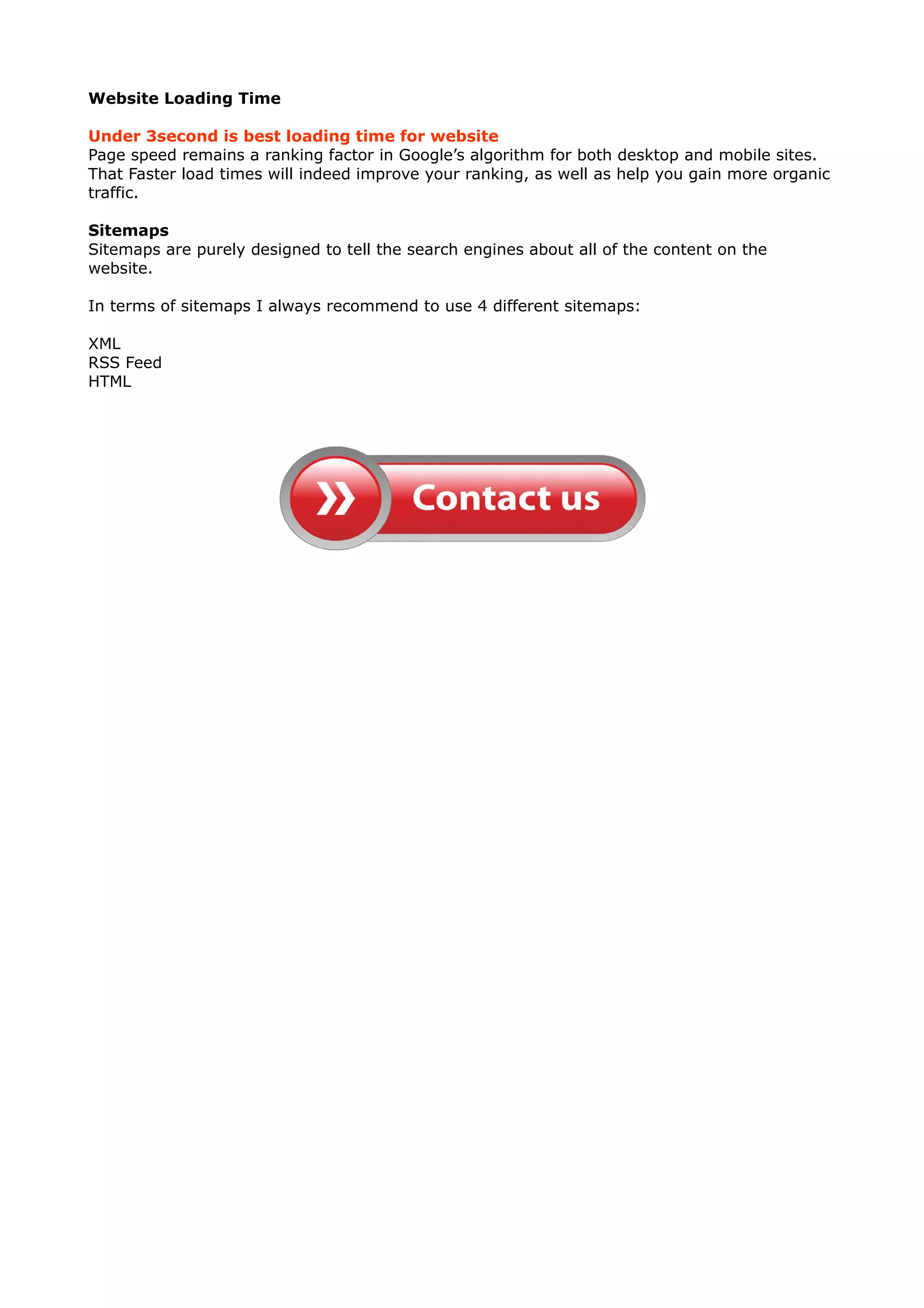 Website Loading Time 
Under 3second is best loading time for website 
Page speed remains a ranking factor in Google’s algorithm for both desktop and mobile sites. 
That Faster load times will indeed improve your ranking, as well as help you gain more organic 
traffic. 
Sitemaps 
Sitemaps are purely designed to tell the search engines about all of the content on the 
website. 
In terms of sitemaps I always recommend to use 4 different sitemaps: 
XML 
RSS Feed 
HTML 
