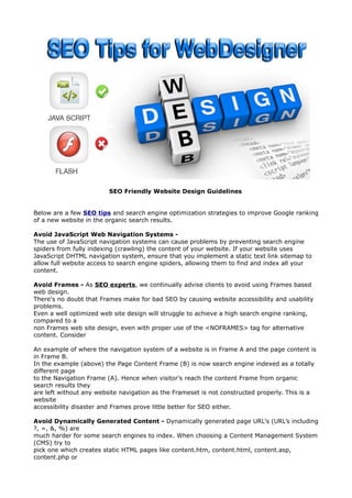 SEO Friendly Website Design Guidelines 
Below are a few SEO tips and search engine optimization strategies to improve Google ranking 
of a new website in the organic search results. 
Avoid JavaScript Web Navigation Systems - 
The use of JavaScript navigation systems can cause problems by preventing search engine 
spiders from fully indexing (crawling) the content of your website. If your website uses 
JavaScript DHTML navigation system, ensure that you implement a static text link sitemap to 
allow full website access to search engine spiders, allowing them to find and index all your 
content. 
Avoid Frames - As SEO experts, we continually advise clients to avoid using Frames based 
web design. 
There's no doubt that Frames make for bad SEO by causing website accessibility and usability 
problems. 
Even a well optimized web site design will struggle to achieve a high search engine ranking, 
compared to a 
non Frames web site design, even with proper use of the <NOFRAMES> tag for alternative 
content. Consider 
An example of where the navigation system of a website is in Frame A and the page content is 
in Frame B. 
In the example (above) the Page Content Frame (B) is now search engine indexed as a totally 
different page 
to the Navigation Frame (A). Hence when visitor's reach the content Frame from organic 
search results they 
are left without any website navigation as the Frameset is not constructed properly. This is a 
website 
accessibility disaster and Frames prove little better for SEO either. 
Avoid Dynamically Generated Content - Dynamically generated page URL's (URL’s including 
?, =, &, %) are 
much harder for some search engines to index. When choosing a Content Management System 
(CMS) try to 
pick one which creates static HTML pages like content.htm, content.html, content.asp, 
content.php or 
 