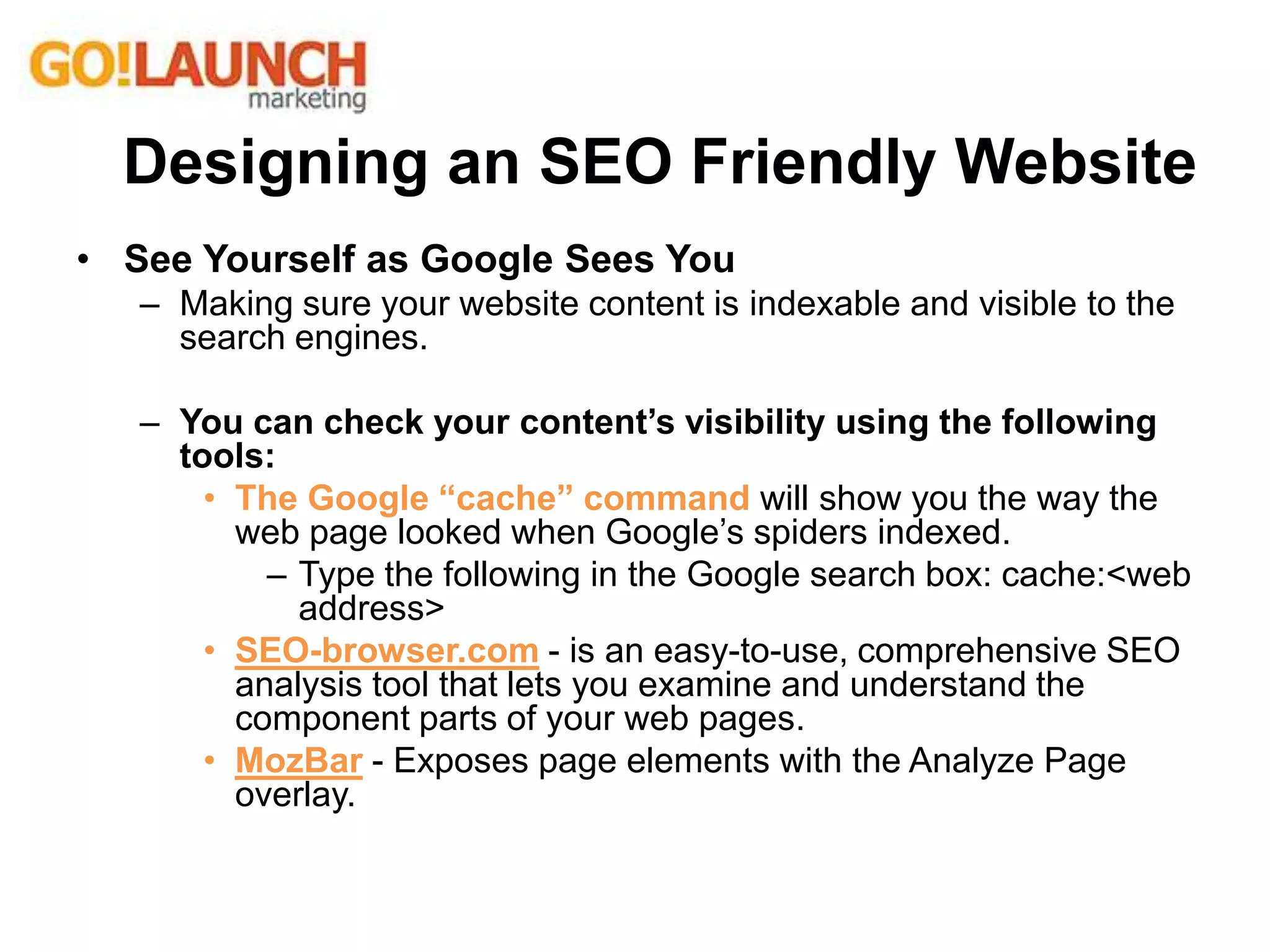 • See Yourself as Google Sees You
– Making sure your website content is indexable and visible to the
search engines.
– You can check your content’s visibility using the following
tools:
• The Google “cache” command will show you the way the
web page looked when Google’s spiders indexed.
– Type the following in the Google search box: cache:<web
address>
• SEO-browser.com - is an easy-to-use, comprehensive SEO
analysis tool that lets you examine and understand the
component parts of your web pages.
• MozBar - Exposes page elements with the Analyze Page
overlay.
Designing an SEO Friendly Website
 
