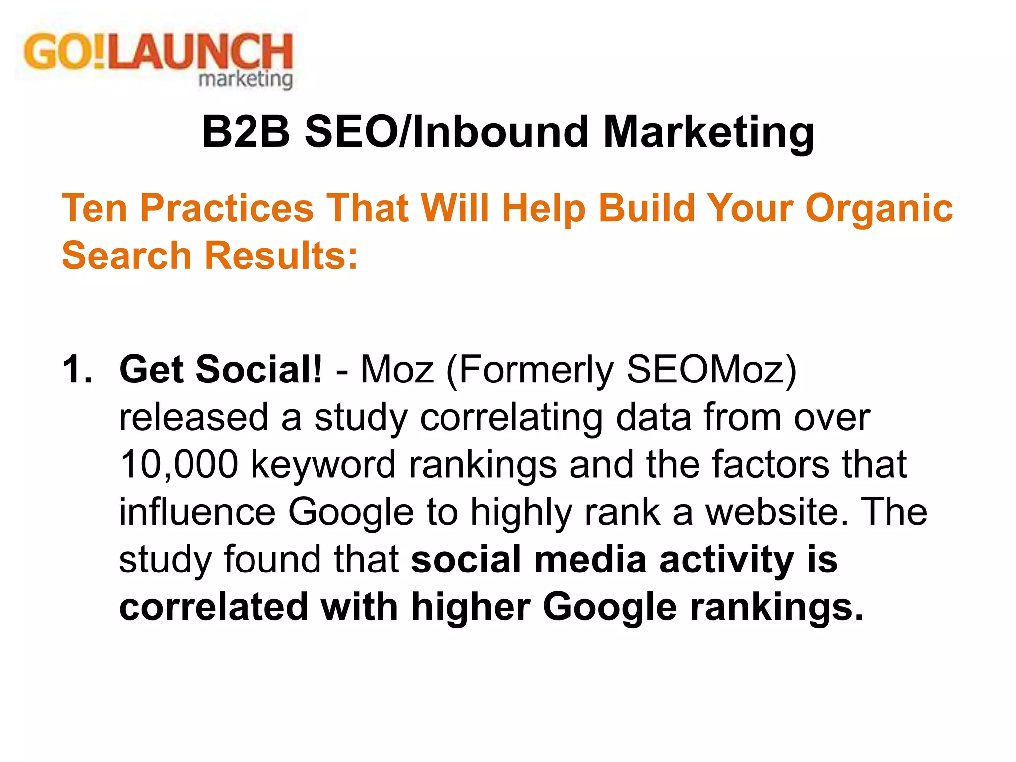 B2B SEO/Inbound Marketing
Ten Practices That Will Help Build Your Organic
Search Results:
1. Get Social! - Moz (Formerly SEOMoz)
released a study correlating data from over
10,000 keyword rankings and the factors that
influence Google to highly rank a website. The
study found that social media activity is
correlated with higher Google rankings.
 