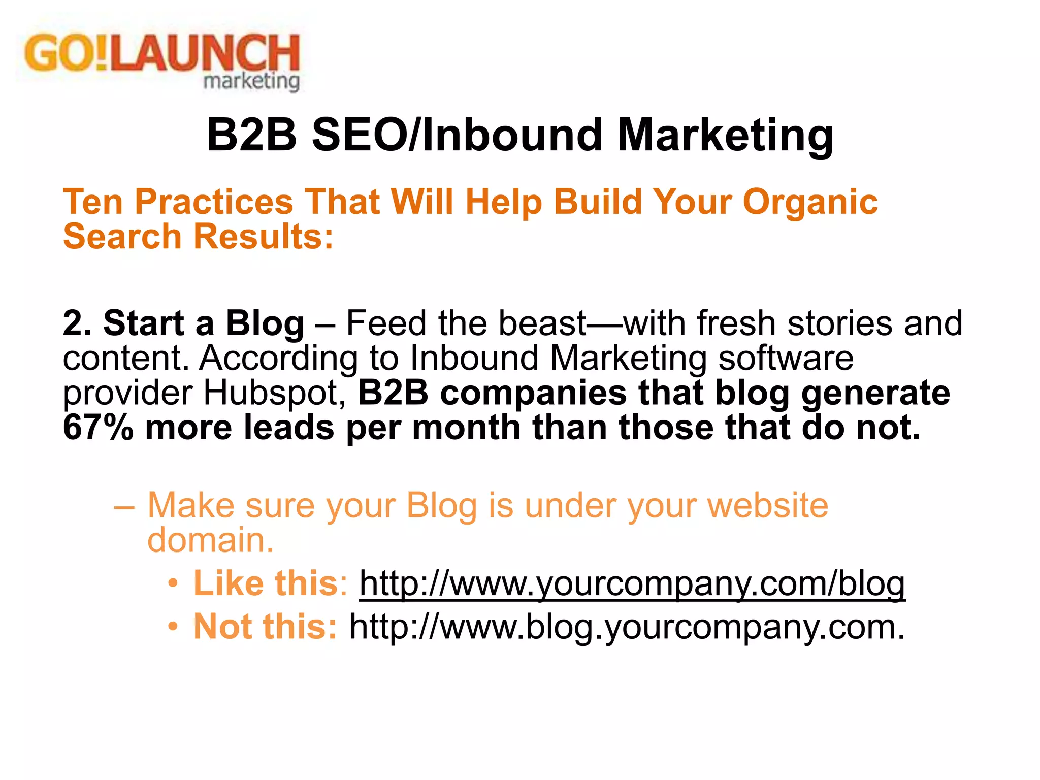 B2B SEO/Inbound Marketing
Ten Practices That Will Help Build Your Organic
Search Results:
2. Start a Blog – Feed the beast—with fresh stories and
content. According to Inbound Marketing software
provider Hubspot, B2B companies that blog generate
67% more leads per month than those that do not.
– Make sure your Blog is under your website
domain.
• Like this: http://www.yourcompany.com/blog
• Not this: http://www.blog.yourcompany.com.
 