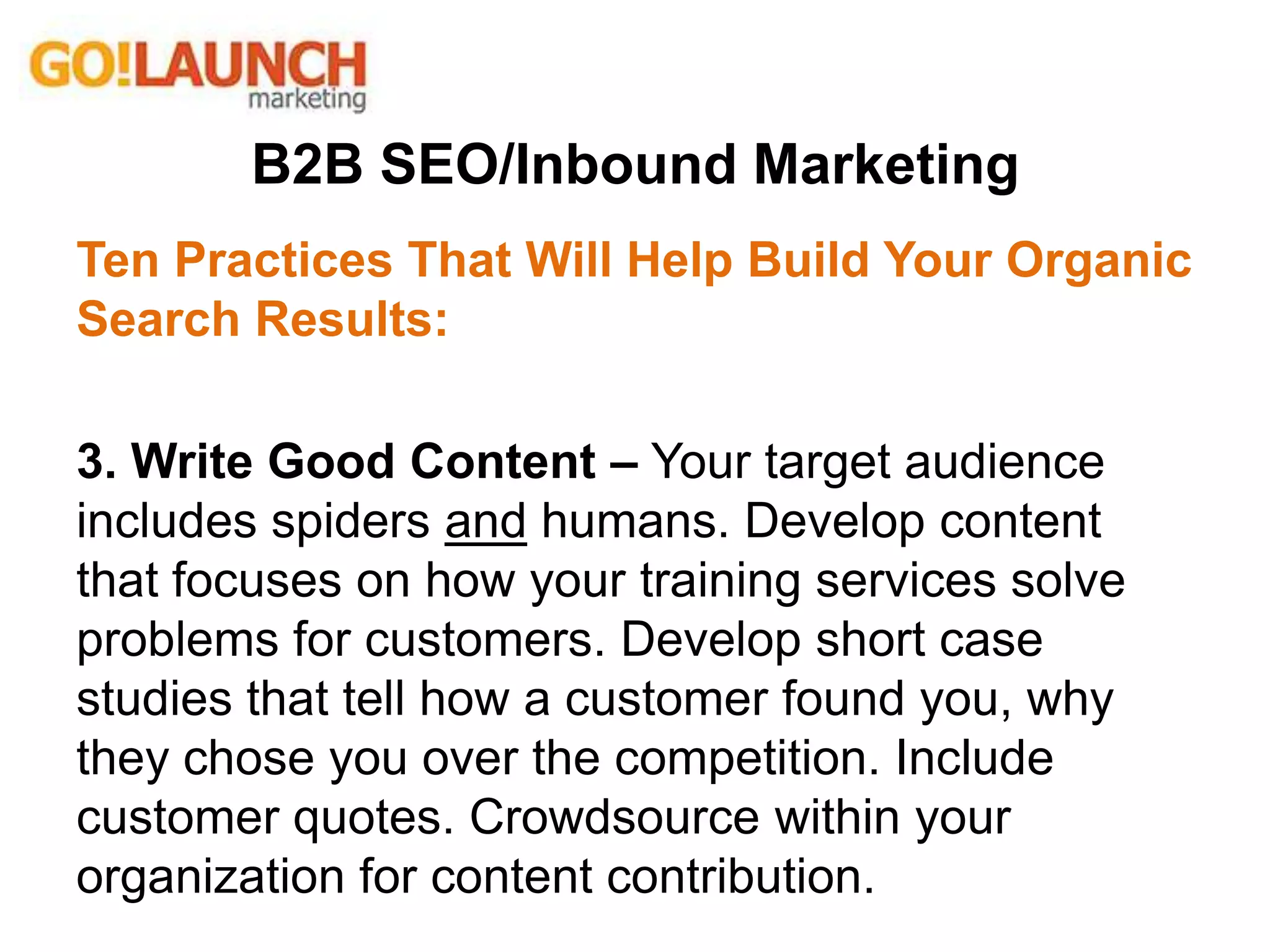 B2B SEO/Inbound Marketing
Ten Practices That Will Help Build Your Organic
Search Results:
3. Write Good Content – Your target audience
includes spiders and humans. Develop content
that focuses on how your training services solve
problems for customers. Develop short case
studies that tell how a customer found you, why
they chose you over the competition. Include
customer quotes. Crowdsource within your
organization for content contribution.
 