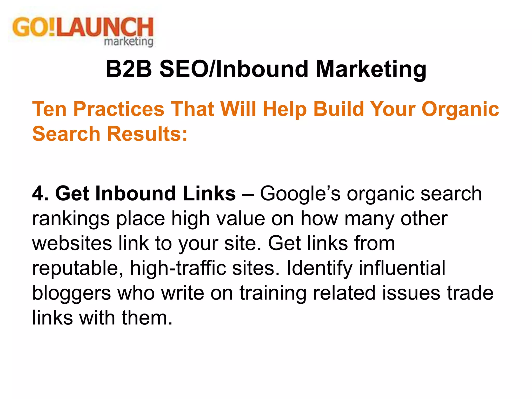 B2B SEO/Inbound Marketing
Ten Practices That Will Help Build Your Organic
Search Results:
4. Get Inbound Links – Google’s organic search
rankings place high value on how many other
websites link to your site. Get links from
reputable, high-traffic sites. Identify influential
bloggers who write on training related issues trade
links with them.
 