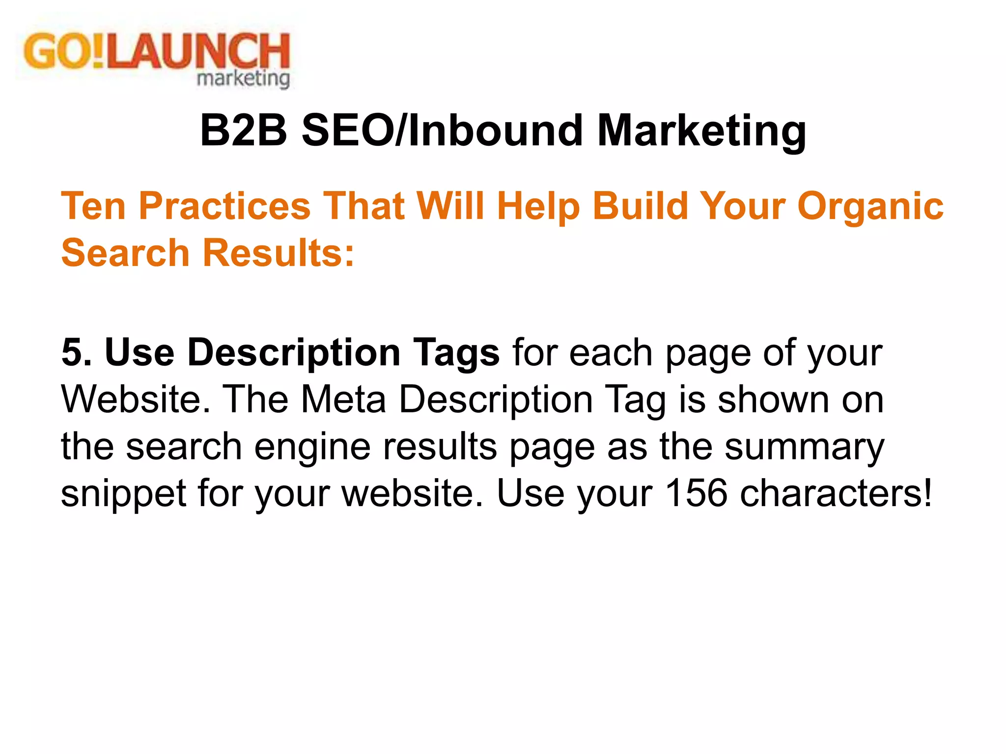 B2B SEO/Inbound Marketing
Ten Practices That Will Help Build Your Organic
Search Results:
5. Use Description Tags for each page of your
Website. The Meta Description Tag is shown on
the search engine results page as the summary
snippet for your website. Use your 156 characters!
 