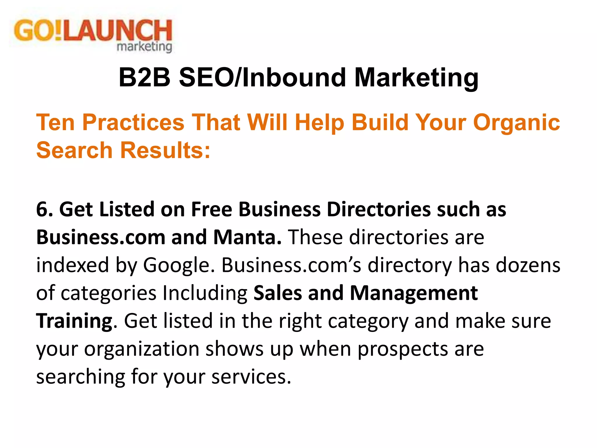 B2B SEO/Inbound Marketing
Ten Practices That Will Help Build Your Organic
Search Results:
6. Get Listed on Free Business Directories such as
Business.com and Manta. These directories are
indexed by Google. Business.com’s directory has dozens
of categories Including Sales and Management
Training. Get listed in the right category and make sure
your organization shows up when prospects are
searching for your services.
 