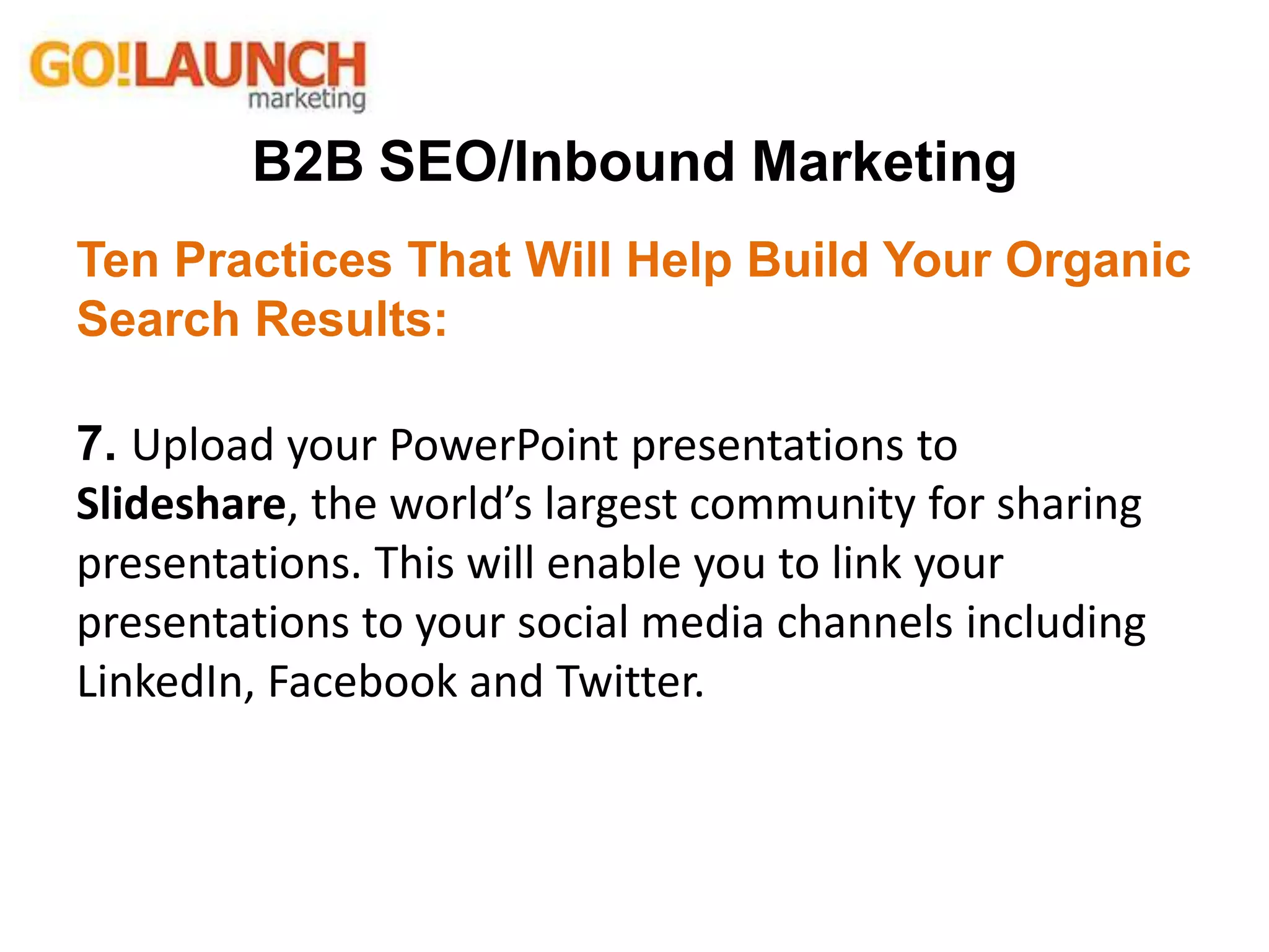 B2B SEO/Inbound Marketing
Ten Practices That Will Help Build Your Organic
Search Results:
7. Upload your PowerPoint presentations to
Slideshare, the world’s largest community for sharing
presentations. This will enable you to link your
presentations to your social media channels including
LinkedIn, Facebook and Twitter.
 