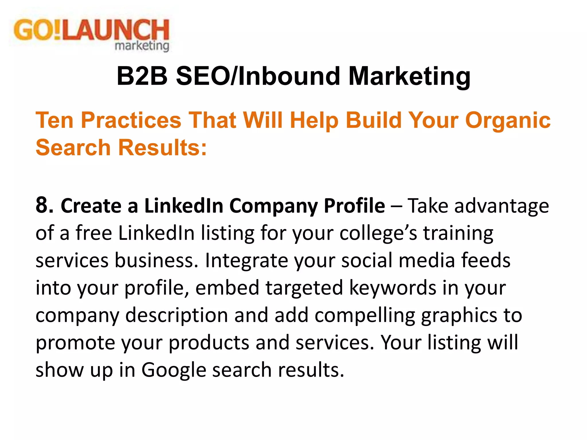 B2B SEO/Inbound Marketing
Ten Practices That Will Help Build Your Organic
Search Results:
8. Create a LinkedIn Company Profile – Take advantage
of a free LinkedIn listing for your college’s training
services business. Integrate your social media feeds
into your profile, embed targeted keywords in your
company description and add compelling graphics to
promote your products and services. Your listing will
show up in Google search results.
 