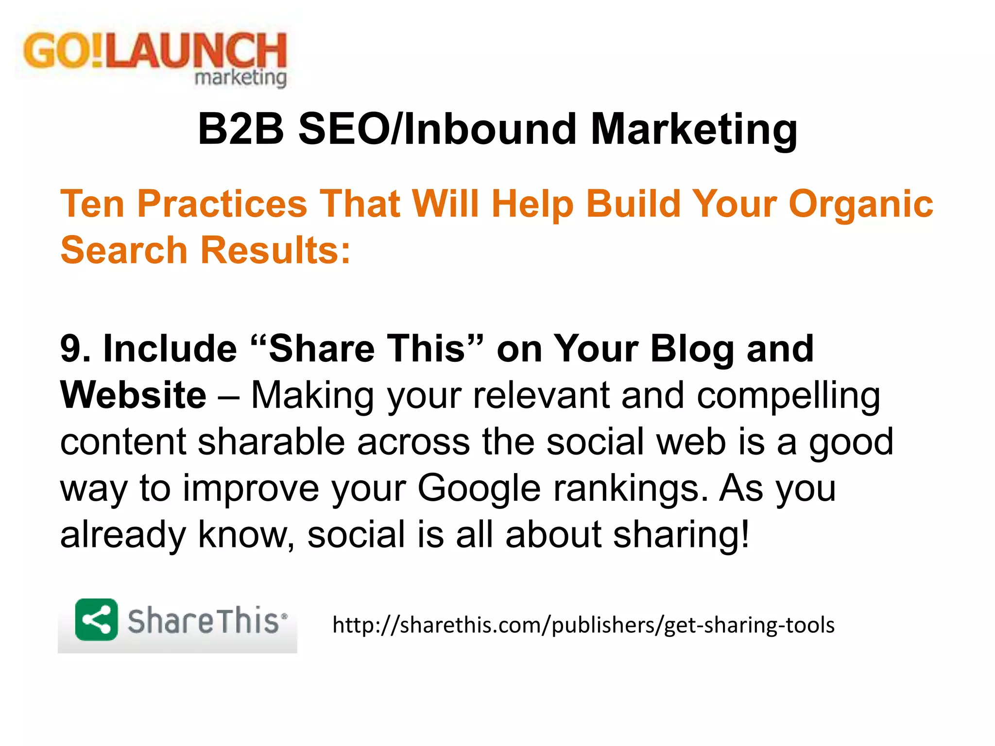 B2B SEO/Inbound Marketing
Ten Practices That Will Help Build Your Organic
Search Results:
9. Include “Share This” on Your Blog and
Website – Making your relevant and compelling
content sharable across the social web is a good
way to improve your Google rankings. As you
already know, social is all about sharing!
http://sharethis.com/publishers/get-sharing-tools
 