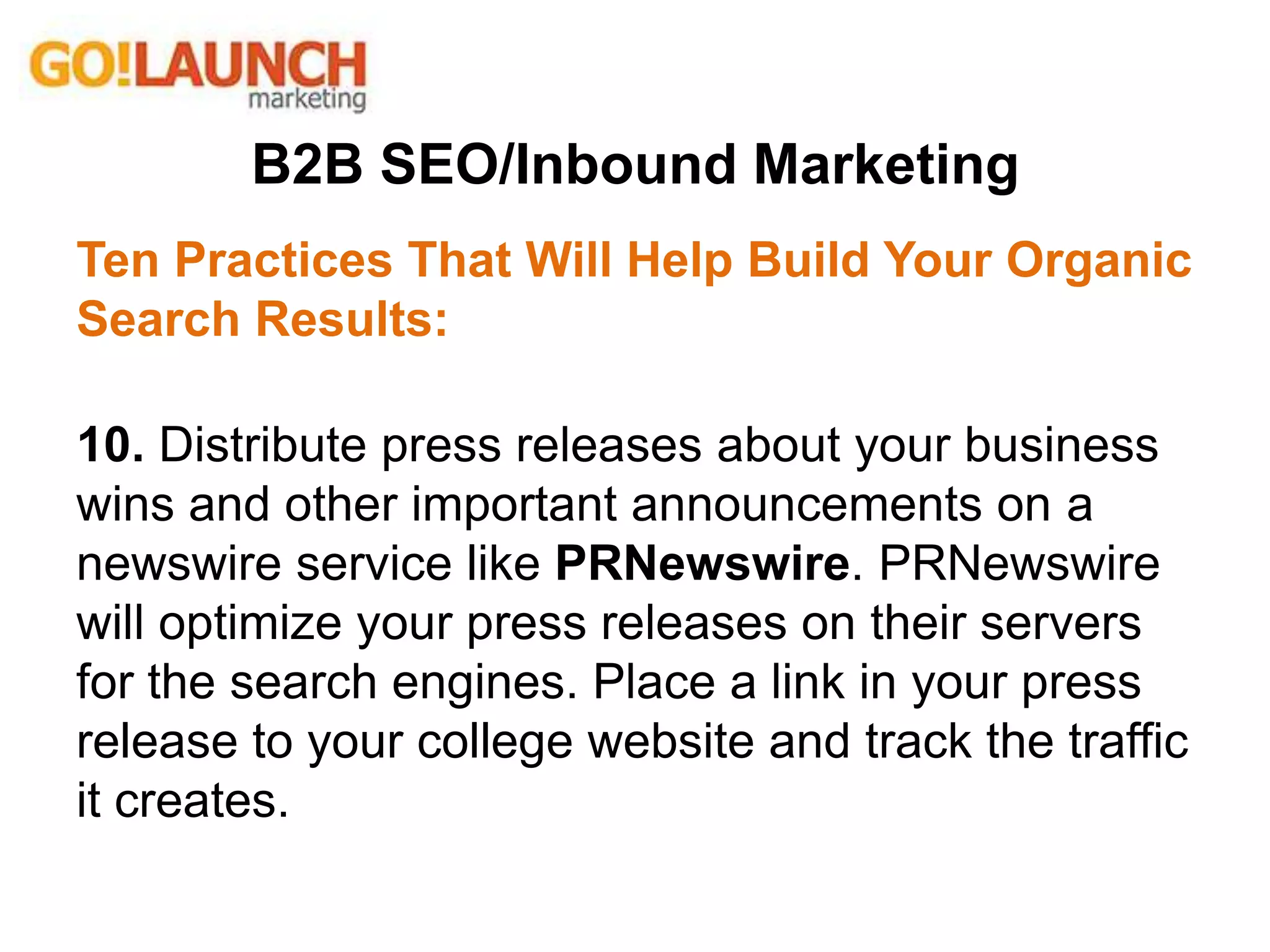 B2B SEO/Inbound Marketing
Ten Practices That Will Help Build Your Organic
Search Results:
10. Distribute press releases about your business
wins and other important announcements on a
newswire service like PRNewswire. PRNewswire
will optimize your press releases on their servers
for the search engines. Place a link in your press
release to your college website and track the traffic
it creates.
 