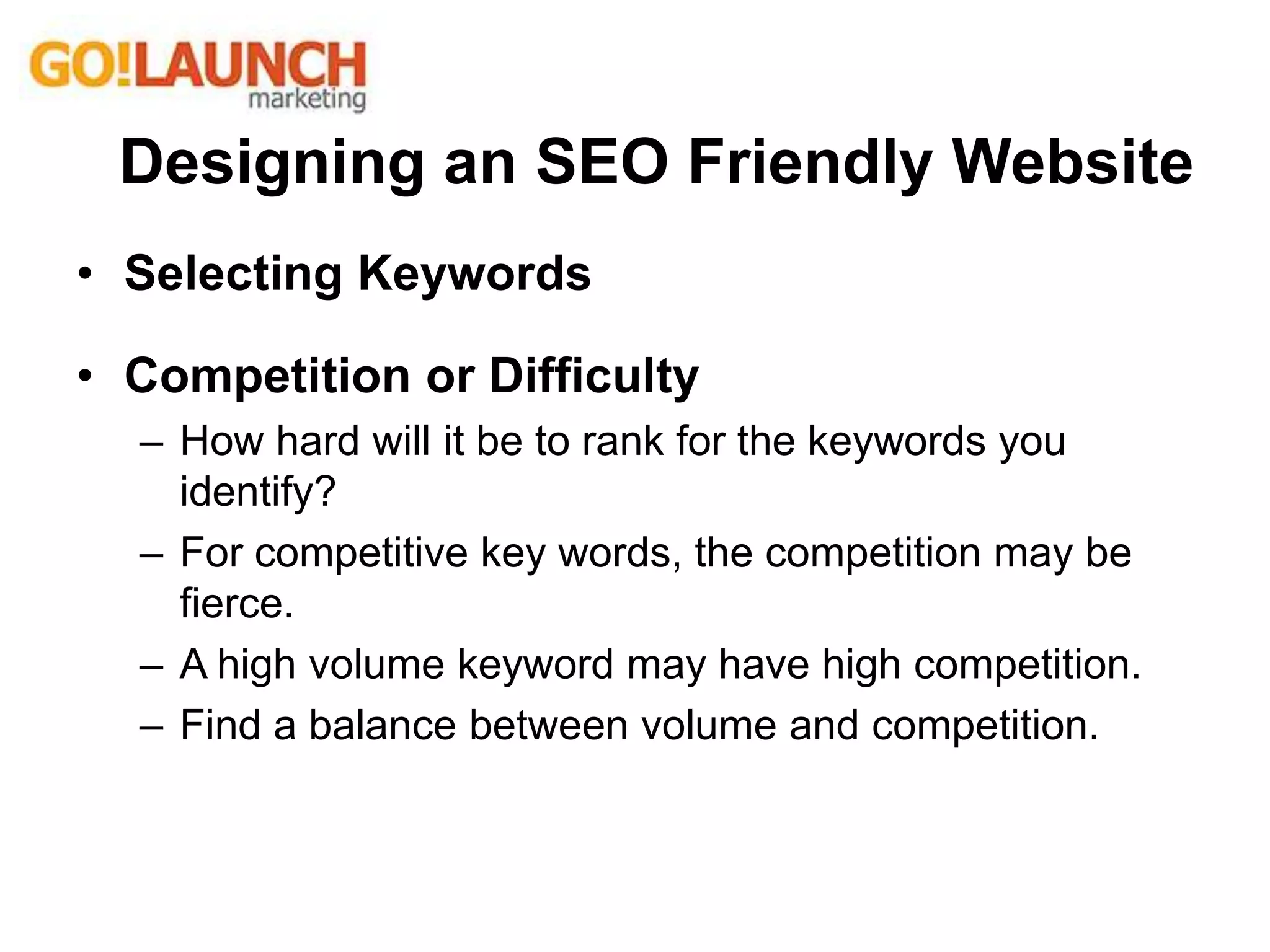 • Selecting Keywords
• Competition or Difficulty
– How hard will it be to rank for the keywords you
identify?
– For competitive key words, the competition may be
fierce.
– A high volume keyword may have high competition.
– Find a balance between volume and competition.
Designing an SEO Friendly Website
 