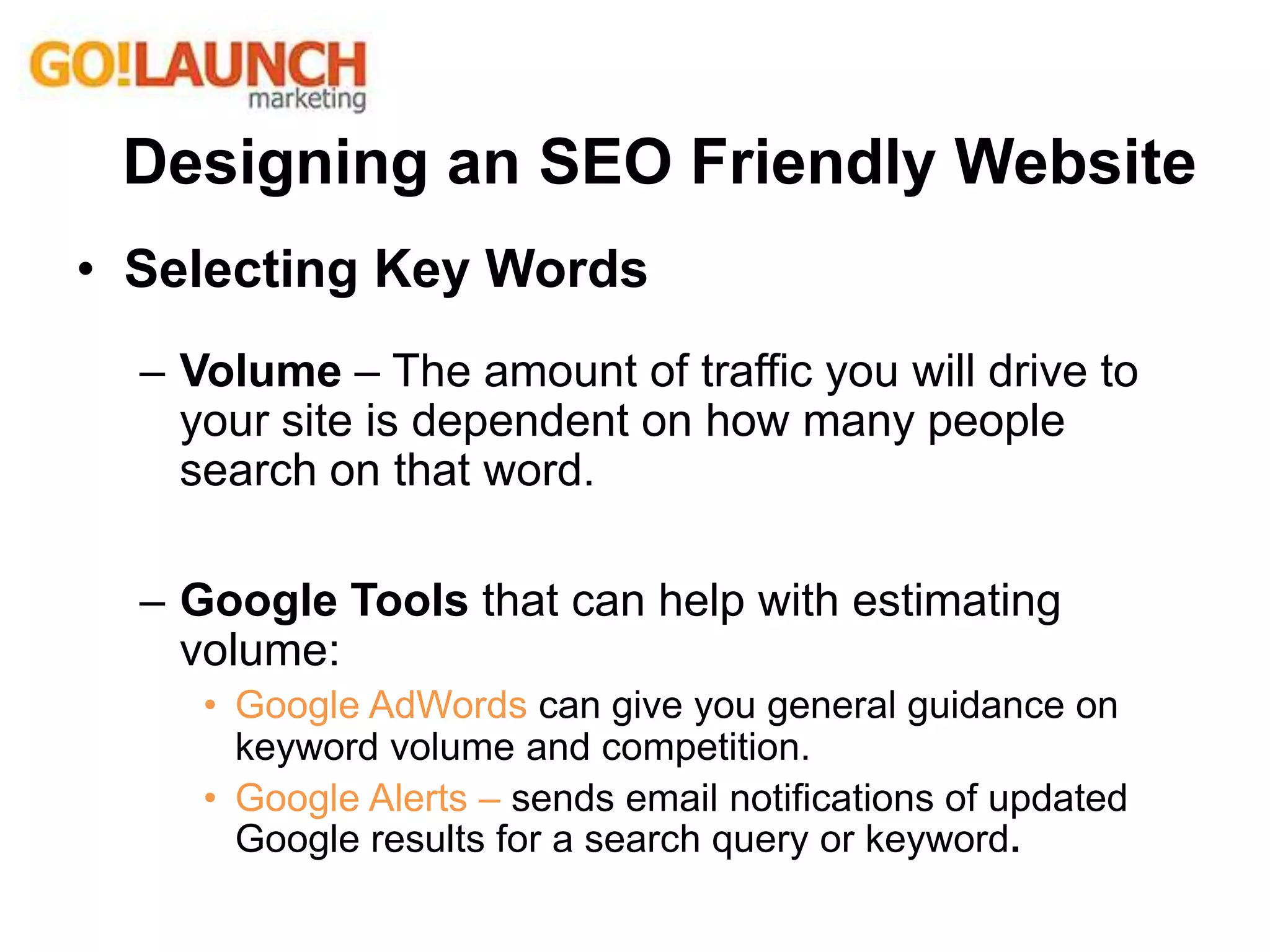 • Selecting Key Words
– Volume – The amount of traffic you will drive to
your site is dependent on how many people
search on that word.
– Google Tools that can help with estimating
volume:
• Google AdWords can give you general guidance on
keyword volume and competition.
• Google Alerts – sends email notifications of updated
Google results for a search query or keyword.
Designing an SEO Friendly Website
 