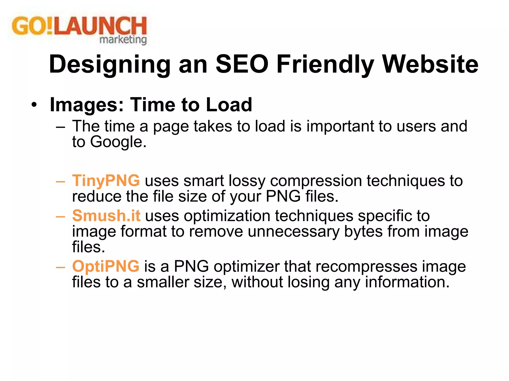 • Images: Time to Load
– The time a page takes to load is important to users and
to Google.
– TinyPNG uses smart lossy compression techniques to
reduce the file size of your PNG files.
– Smush.it uses optimization techniques specific to
image format to remove unnecessary bytes from image
files.
– OptiPNG is a PNG optimizer that recompresses image
files to a smaller size, without losing any information.
Designing an SEO Friendly Website
 