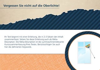 Vergessen Sie nicht auf die Oberlichte!
Ihr Text beginnt mit einer Einleitung, die in 2-3 Sätzen den Inhalt
zusammenfasst. Setzen Sie diese Einleitung auch als Meta-
Description. Die Meta-Description ist die suchmaschinenrelevante
Kurzzusammenfassung Ihres Textes. Berücksichtigen Sie auch
hier die definierten Keywords.
 