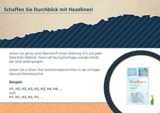 Schaffen Sie Durchblick mit Headlines!
Setzen Sie genau eine Überschrift erster Ordnung (H1) auf jeder
Seite Ihrer Website. Diese soll die Suchanfrage und den Inhalt
der Seite widerspiegeln.
Setzen Sie in Ihrem Text Zwischenüberschriften in der richtigen
Überschriftenhierarchie.
Beispiel:
H1, H2, H3, H3, H2, H3, H4, H4, ...
statt
H1, H1, H3, H3, H1, ...
 