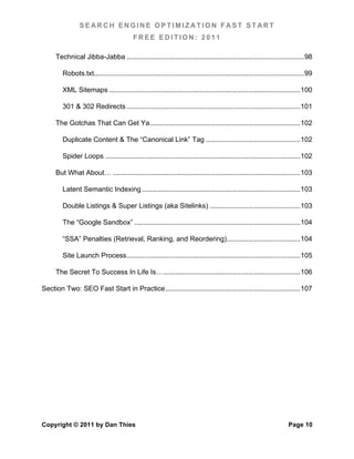 SEARCH ENGINE OPTIMIZATION FAST START
                                            FREE EDITION: 2011

      Technical Jibba-Jabba ............................................................................................ 98	
  

         Robots.txt............................................................................................................. 99	
  

         XML Sitemaps ................................................................................................... 100	
  

         301 & 302 Redirects .......................................................................................... 101	
  

      The Gotchas That Can Get Ya .............................................................................. 102	
  

         Duplicate Content & The “Canonical Link” Tag ................................................. 102	
  

         Spider Loops ..................................................................................................... 102	
  

      But What About… ................................................................................................. 103	
  

         Latent Semantic Indexing .................................................................................. 103	
  

         Double Listings & Super Listings (aka Sitelinks) ............................................... 103	
  

         The “Google Sandbox” ...................................................................................... 104	
  

         “SSA” Penalties (Retrieval, Ranking, and Reordering) ...................................... 104	
  

         Site Launch Process .......................................................................................... 105	
  

      The Secret To Success In Life Is… ....................................................................... 106	
  

Section Two: SEO Fast Start in Practice ...................................................................... 107	
  




Copyright © 2011 by Dan Thies                                                                                             Page 10
 