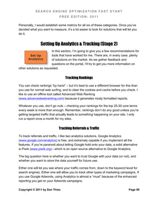 SEARCH ENGINE OPTIMIZATION FAST START
                               FREE EDITION: 2011

Personally, I would establish some metrics for all six of these categories. Once you’ve
decided what you want to measure, it’s a lot easier to look for solutions that will let you
do it.


                Setting Up Analytics & Tracking (Stage 2)
                        In this section, I’m going to give you a few recommendations for
         Set Up         tools that have worked for me. There are, in every case, plenty
       Analytics        of solutions on the market. As we gather feedback and
                        questions on the portal, I’ll try to get you more information on
other solutions as requested.


                                   Tracking Rankings

You can check rankings “by hand” – but it’s best to use a different browser for this than
you use for normal web surfing, and to clear the cookies and cache before you check. I
like to use an offline tool called Advanced Web Ranking
(www.advancedwebranking.com) because it generates nicely formatted reports.

Whatever you use, don’t go nuts – checking your rankings for the top 25-30 core terms
every week is more than enough. Remember, rankings don’t do any good unless you’re
getting targeted traffic that actually leads to something happening on your site. I only
run a report once a month for my sites.


                              Tracking Referrals & Traffic

To track referrals and traffic, I like two analytics solutions. Google Analytics
(www.google.com/analytics) is free, and extremely capable if you implement all the
features. If you’re paranoid about letting Google hold onto your data, a solid alternative
is Piwik (www.piwik.org) - which is an open source alternative to Google Analytics.

The big question here is whether you want to trust Google with your data (or not), and
whether you want to store the data yourself for future use.

Either one will let you see where your traffic comes from, down to the keyword level for
search engines. Either one will allow you to track other types of marketing campaigns. If
you use Google Adwords, using Analytics is almost a “must” because of the enhanced
reporting you get on your Adwords campaigns.

Copyright © 2011 by Dan Thies                                                       Page 90
 