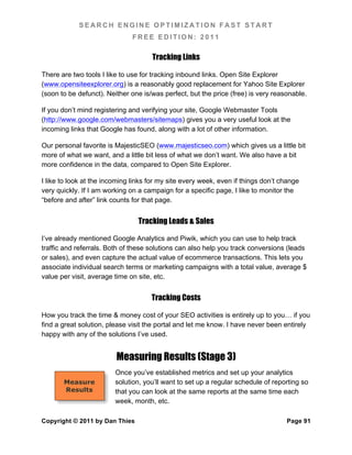 SEARCH ENGINE OPTIMIZATION FAST START
                               FREE EDITION: 2011

                                     Tracking Links

There are two tools I like to use for tracking inbound links. Open Site Explorer
(www.opensiteexplorer.org) is a reasonably good replacement for Yahoo Site Explorer
(soon to be defunct). Neither one is/was perfect, but the price (free) is very reasonable.

If you don’t mind registering and verifying your site, Google Webmaster Tools
(http://www.google.com/webmasters/sitemaps) gives you a very useful look at the
incoming links that Google has found, along with a lot of other information.

Our personal favorite is MajesticSEO (www.majesticseo.com) which gives us a little bit
more of what we want, and a little bit less of what we don’t want. We also have a bit
more confidence in the data, compared to Open Site Explorer.

I like to look at the incoming links for my site every week, even if things don’t change
very quickly. If I am working on a campaign for a specific page, I like to monitor the
“before and after” link counts for that page.


                                 Tracking Leads & Sales

I’ve already mentioned Google Analytics and Piwik, which you can use to help track
traffic and referrals. Both of these solutions can also help you track conversions (leads
or sales), and even capture the actual value of ecommerce transactions. This lets you
associate individual search terms or marketing campaigns with a total value, average $
value per visit, average time on site, etc.


                                     Tracking Costs

How you track the time & money cost of your SEO activities is entirely up to you… if you
find a great solution, please visit the portal and let me know. I have never been entirely
happy with any of the solutions I’ve used.


                         Measuring Results (Stage 3)
                         Once you’ve established metrics and set up your analytics
       Measure           solution, you’ll want to set up a regular schedule of reporting so
       Results           that you can look at the same reports at the same time each
                         week, month, etc.

Copyright © 2011 by Dan Thies                                                      Page 91
 