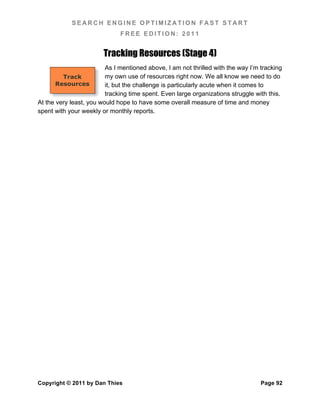 SEARCH ENGINE OPTIMIZATION FAST START
                              FREE EDITION: 2011


                        Tracking Resources (Stage 4)
                         As I mentioned above, I am not thrilled with the way I’m tracking
         Track           my own use of resources right now. We all know we need to do
       Resources         it, but the challenge is particularly acute when it comes to
                         tracking time spent. Even large organizations struggle with this.
At the very least, you would hope to have some overall measure of time and money
spent with your weekly or monthly reports.




Copyright © 2011 by Dan Thies                                                     Page 92
 