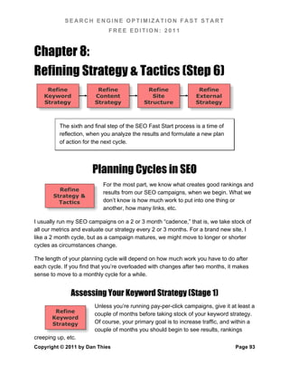SEARCH ENGINE OPTIMIZATION FAST START
                             FREE EDITION: 2011



Chapter 8:
Refining Strategy & Tactics (Step 6)
     Refine              Refine              Refine               Refine
    Keyword             Content                Site              External
    Strategy            Strategy            Structure            Strategy



          The sixth and final step of the SEO Fast Start process is a time of
          reflection, when you analyze the results and formulate a new plan
          of action for the next cycle.




                       Planning Cycles in SEO
                           For the most part, we know what creates good rankings and
         Refine
                           results from our SEO campaigns, when we begin. What we
       Strategy &
         Tactics           don’t know is how much work to put into one thing or
                           another, how many links, etc.

I usually run my SEO campaigns on a 2 or 3 month “cadence,” that is, we take stock of
all our metrics and evaluate our strategy every 2 or 3 months. For a brand new site, I
like a 2 month cycle, but as a campaign matures, we might move to longer or shorter
cycles as circumstances change.

The length of your planning cycle will depend on how much work you have to do after
each cycle. If you find that you’re overloaded with changes after two months, it makes
sense to move to a monthly cycle for a while.


              Assessing Your Keyword Strategy (Stage 1)
                        Unless you’re running pay-per-click campaigns, give it at least a
        Refine
                        couple of months before taking stock of your keyword strategy.
       Keyword
       Strategy         Of course, your primary goal is to increase traffic, and within a
                        couple of months you should begin to see results, rankings
creeping up, etc.
Copyright © 2011 by Dan Thies                                                    Page 93
 