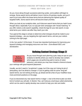 SEARCH ENGINE OPTIMIZATION FAST START
                               FREE EDITION: 2011

As you move along through successive planning cycles, some patters will begin to
emerge. Some search terms will deliver more in terms of business results, and you’ll
want to put more effort into these terms that are delivering the highest quality of
targeted traffic. Some search terms will become lower priorities.

When you look at your analytics data, you’ll discover search terms that you hadn’t even
thought about, especially if you run pay-per-click campaigns with “broad matching.” If
you offer visitors a site search capability, check the logs for your site search, to see
what terms your visitors use after they reach your site.

Your goal at this stage is simply to determine what changes should be made to your
keyword strategy – are you targeting the right search terms, and are your visitors
coming to the right page.

In the “pro section” of this book, I’ll cover two important techniques for improving your
keyword strategy and managing resources over time – Zone-Based SEO, and
Serialization.


                                 Refining Content Strategy (Stage 2)
                       As you move through each planning cycle, keep an eye on your
        Refine
                       analytics to identify where you need to develop new content,
       Content
       Strategy        which pages are not performing well (in terms of visitor
                       behavior), and where you may have missed a chance to boost
your rankings with good keyword placement.

Usually, we don’t need to “re-optimize” a page, but if the copy isn’t doing its job of
persuading, don’t be afraid to change it. If you’re getting visits for some “long tail”
search terms, but not ranking at the top, go ahead and let a few of your modifiers have
more prominent positions on the page.

If you’ve discovered any new search terms in stage 1, now is the time to plan out what
kind of content you will add. In Section Two, we’ll discuss a technique called abstracting
which can be used to rapidly develop new content to help your site rank better.




Copyright © 2011 by Dan Thies                                                       Page 94
 